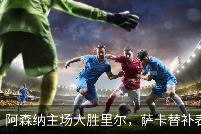 阿森纳主场大胜里尔，萨卡替补表现突出一传一射！